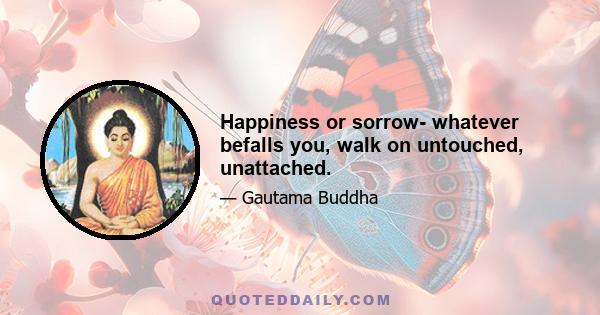 Happiness or sorrow- whatever befalls you, walk on untouched, unattached.