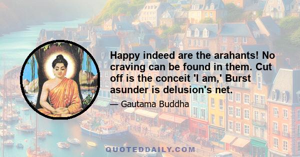 Happy indeed are the arahants! No craving can be found in them. Cut off is the conceit 'I am,' Burst asunder is delusion's net.