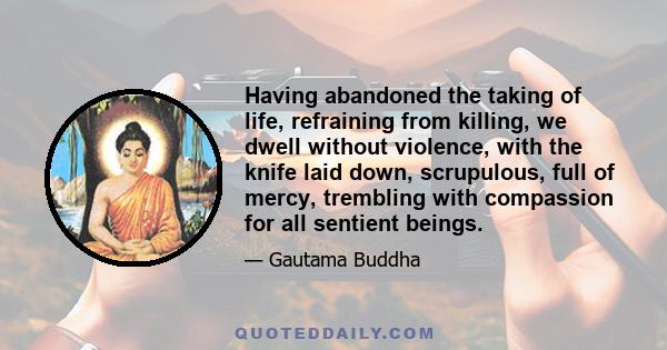 Having abandoned the taking of life, refraining from killing, we dwell without violence, with the knife laid down, scrupulous, full of mercy, trembling with compassion for all sentient beings.