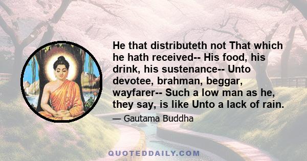 He that distributeth not That which he hath received-- His food, his drink, his sustenance-- Unto devotee, brahman, beggar, wayfarer-- Such a low man as he, they say, is like Unto a lack of rain.