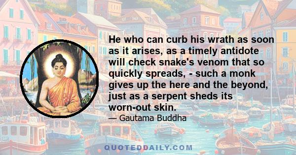 He who can curb his wrath as soon as it arises, as a timely antidote will check snake's venom that so quickly spreads, - such a monk gives up the here and the beyond, just as a serpent sheds its worn-out skin.