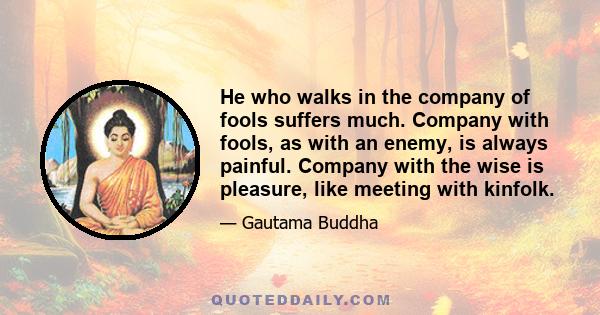 He who walks in the company of fools suffers much. Company with fools, as with an enemy, is always painful. Company with the wise is pleasure, like meeting with kinfolk.