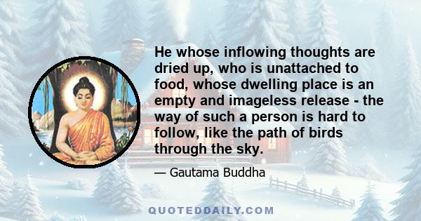 He whose inflowing thoughts are dried up, who is unattached to food, whose dwelling place is an empty and imageless release - the way of such a person is hard to follow, like the path of birds through the sky.