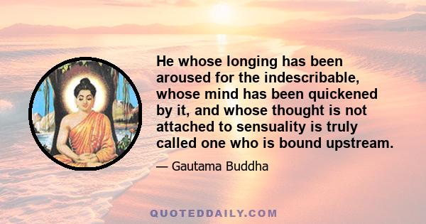 He whose longing has been aroused for the indescribable, whose mind has been quickened by it, and whose thought is not attached to sensuality is truly called one who is bound upstream.