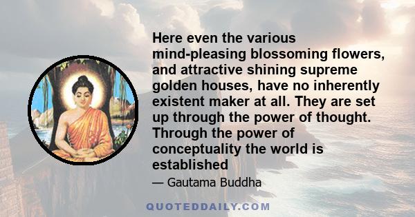 Here even the various mind-pleasing blossoming flowers, and attractive shining supreme golden houses, have no inherently existent maker at all. They are set up through the power of thought. Through the power of