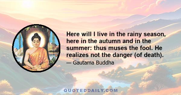 Here will I live in the rainy season, here in the autumn and in the summer: thus muses the fool. He realizes not the danger (of death).