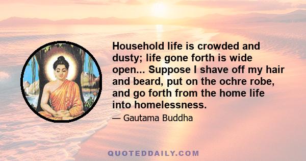 Household life is crowded and dusty; life gone forth is wide open... Suppose I shave off my hair and beard, put on the ochre robe, and go forth from the home life into homelessness.