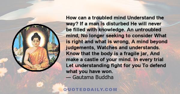 How can a troubled mind Understand the way? If a man is disturbed He will never be filled with knowledge. An untroubled mind, No longer seeking to consider What is right and what is wrong, A mind beyond judgements,