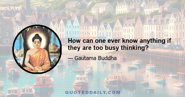 How can one ever know anything if they are too busy thinking?