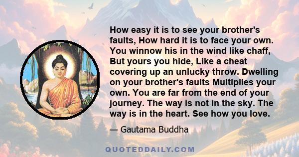 How easy it is to see your brother's faults, How hard it is to face your own. You winnow his in the wind like chaff, But yours you hide, Like a cheat covering up an unlucky throw. Dwelling on your brother's faults