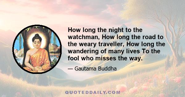 How long the night to the watchman, How long the road to the weary traveller, How long the wandering of many lives To the fool who misses the way.