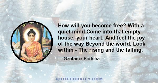 How will you become free? With a quiet mind Come into that empty house, your heart, And feel the joy of the way Beyond the world. Look within - The rising and the falling.