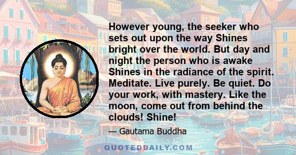 However young, the seeker who sets out upon the way Shines bright over the world. But day and night the person who is awake Shines in the radiance of the spirit. Meditate. Live purely. Be quiet. Do your work, with