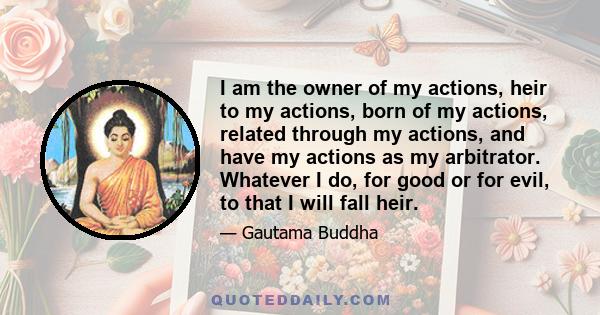 I am the owner of my actions, heir to my actions, born of my actions, related through my actions, and have my actions as my arbitrator. Whatever I do, for good or for evil, to that I will fall heir.