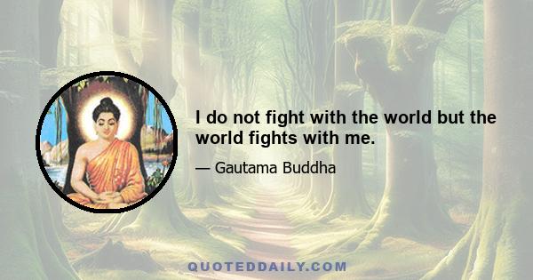 I do not fight with the world but the world fights with me.