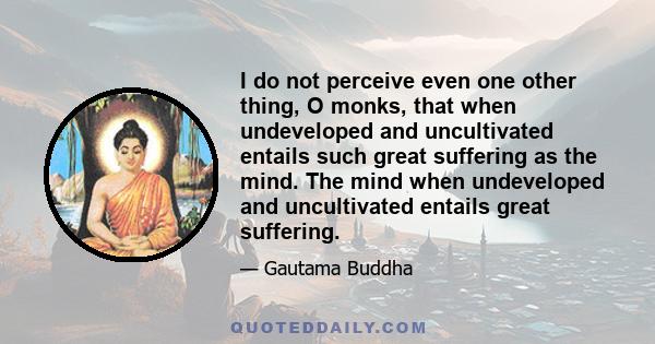 I do not perceive even one other thing, O monks, that when undeveloped and uncultivated entails such great suffering as the mind. The mind when undeveloped and uncultivated entails great suffering.