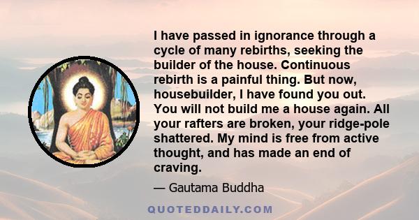 I have passed in ignorance through a cycle of many rebirths, seeking the builder of the house. Continuous rebirth is a painful thing. But now, housebuilder, I have found you out. You will not build me a house again. All 