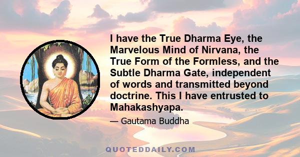 I have the True Dharma Eye, the Marvelous Mind of Nirvana, the True Form of the Formless, and the Subtle Dharma Gate, independent of words and transmitted beyond doctrine. This I have entrusted to Mahakashyapa.