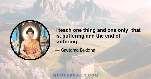 I teach one thing and one only: that is, suffering and the end of suffering.