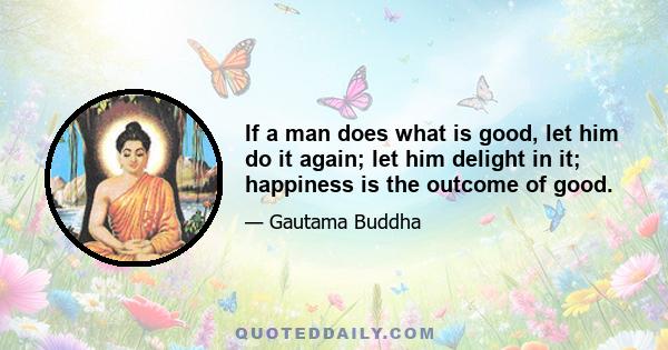 If a man does what is good, let him do it again; let him delight in it; happiness is the outcome of good.