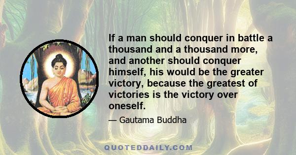 If a man should conquer in battle a thousand and a thousand more, and another should conquer himself, his would be the greater victory, because the greatest of victories is the victory over oneself.