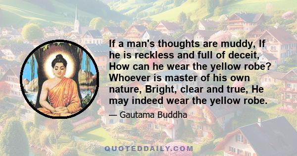 If a man's thoughts are muddy, If he is reckless and full of deceit, How can he wear the yellow robe? Whoever is master of his own nature, Bright, clear and true, He may indeed wear the yellow robe.