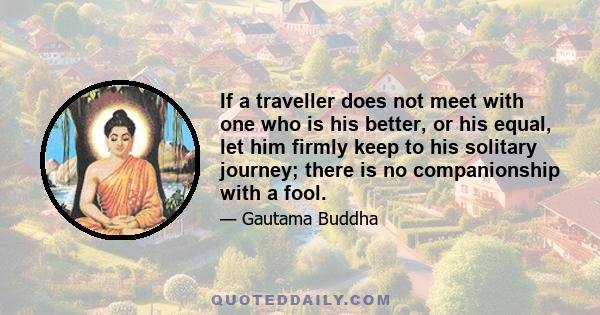 If a traveller does not meet with one who is his better, or his equal, let him firmly keep to his solitary journey; there is no companionship with a fool.