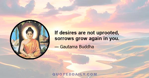 If desires are not uprooted, sorrows grow again in you.