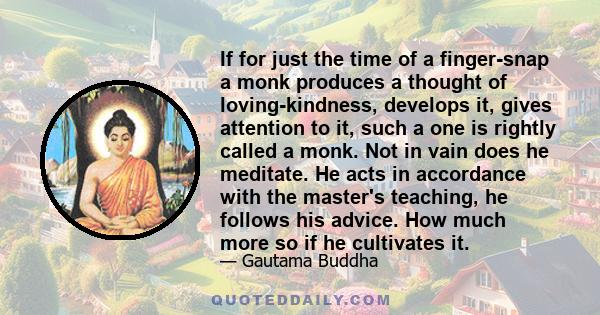 If for just the time of a finger-snap a monk produces a thought of loving-kindness, develops it, gives attention to it, such a one is rightly called a monk. Not in vain does he meditate. He acts in accordance with the