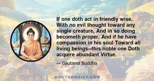 If one doth act in friendly wise, With no evil thought toward any single creature, And in so doing becometh proper, And if he have compassion in his soul Toward all living beings--this noble one Doth acquire abundant