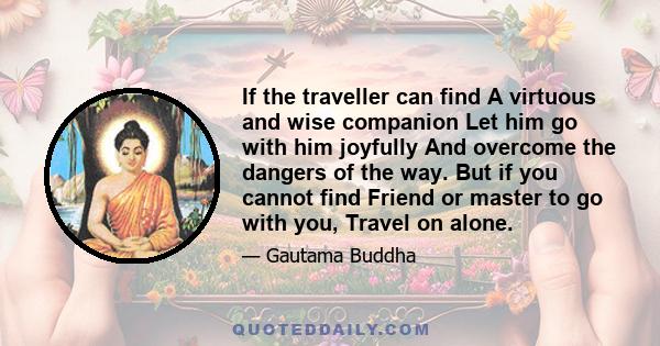 If the traveller can find A virtuous and wise companion Let him go with him joyfully And overcome the dangers of the way. But if you cannot find Friend or master to go with you, Travel on alone.