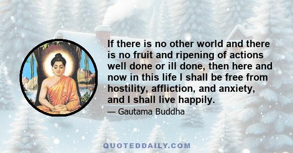 If there is no other world and there is no fruit and ripening of actions well done or ill done, then here and now in this life I shall be free from hostility, affliction, and anxiety, and I shall live happily.