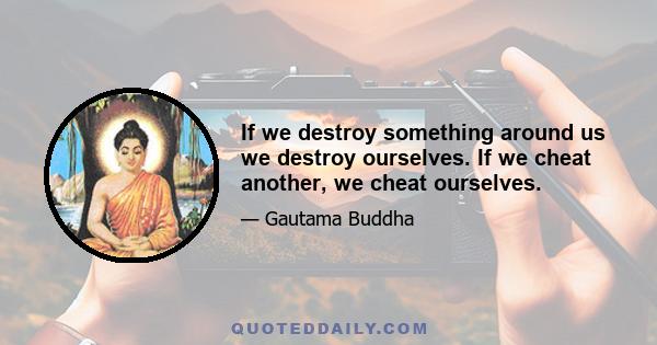 If we destroy something around us we destroy ourselves. If we cheat another, we cheat ourselves.