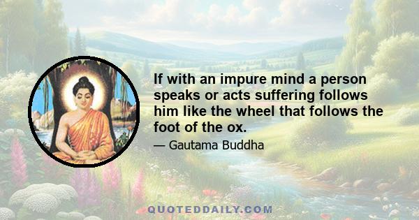 If with an impure mind a person speaks or acts suffering follows him like the wheel that follows the foot of the ox.