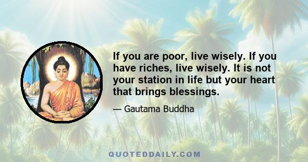 If you are poor, live wisely. If you have riches, live wisely. It is not your station in life but your heart that brings blessings.