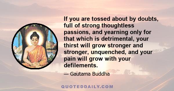 If you are tossed about by doubts, full of strong thoughtless passions, and yearning only for that which is detrimental, your thirst will grow stronger and stronger, unquenched, and your pain will grow with your