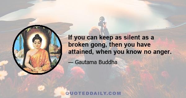 If you can keep as silent as a broken gong, then you have attained, when you know no anger.