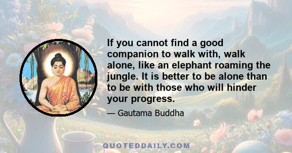 If you cannot find a good companion to walk with, walk alone, like an elephant roaming the jungle. It is better to be alone than to be with those who will hinder your progress.