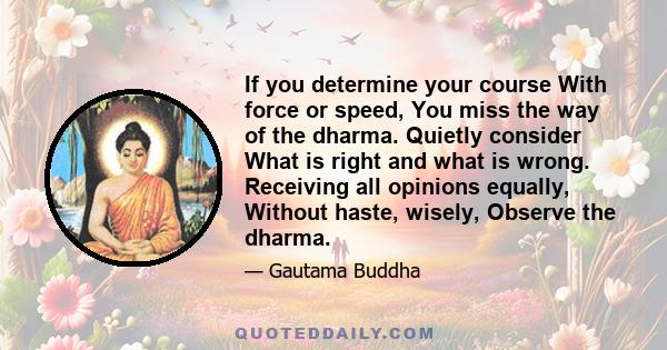 If you determine your course With force or speed, You miss the way of the dharma. Quietly consider What is right and what is wrong. Receiving all opinions equally, Without haste, wisely, Observe the dharma.