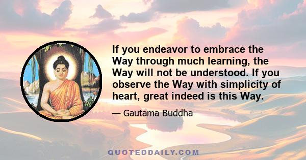 If you endeavor to embrace the Way through much learning, the Way will not be understood. If you observe the Way with simplicity of heart, great indeed is this Way.