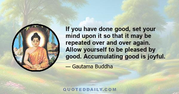 If you have done good, set your mind upon it so that it may be repeated over and over again. Allow yourself to be pleased by good. Accumulating good is joyful.