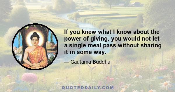 If you knew what I know about the power of giving, you would not let a single meal pass without sharing it in some way.