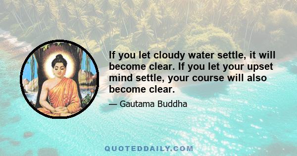 If you let cloudy water settle, it will become clear. If you let your upset mind settle, your course will also become clear.