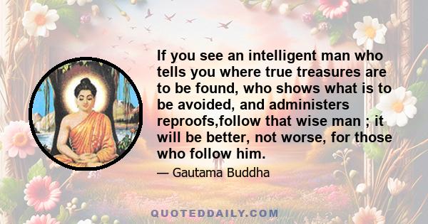 If you see an intelligent man who tells you where true treasures are to be found, who shows what is to be avoided, and administers reproofs,follow that wise man ; it will be better, not worse, for those who follow him.