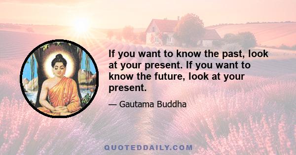 If you want to know the past, look at your present. If you want to know the future, look at your present.