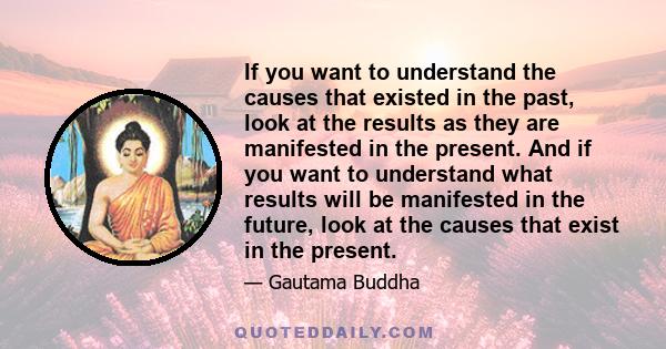 If you want to understand the causes that existed in the past, look at the results as they are manifested in the present. And if you want to understand what results will be manifested in the future, look at the causes