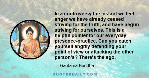 In a controversy the instant we feel anger we have already ceased striving for the truth, and have begun striving for ourselves. This is a helpful pointer for our everyday presence-practice. Can you catch yourself