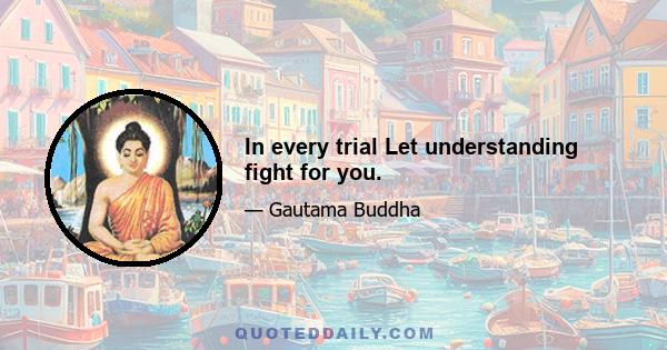 In every trial Let understanding fight for you.