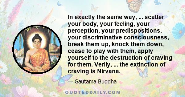 In exactly the same way, ... scatter your body, your feeling, your perception, your predispositions, your discriminative consciousness, break them up, knock them down, cease to play with them, apply yourself to the