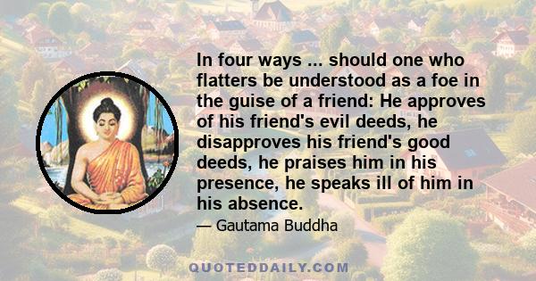 In four ways ... should one who flatters be understood as a foe in the guise of a friend: He approves of his friend's evil deeds, he disapproves his friend's good deeds, he praises him in his presence, he speaks ill of